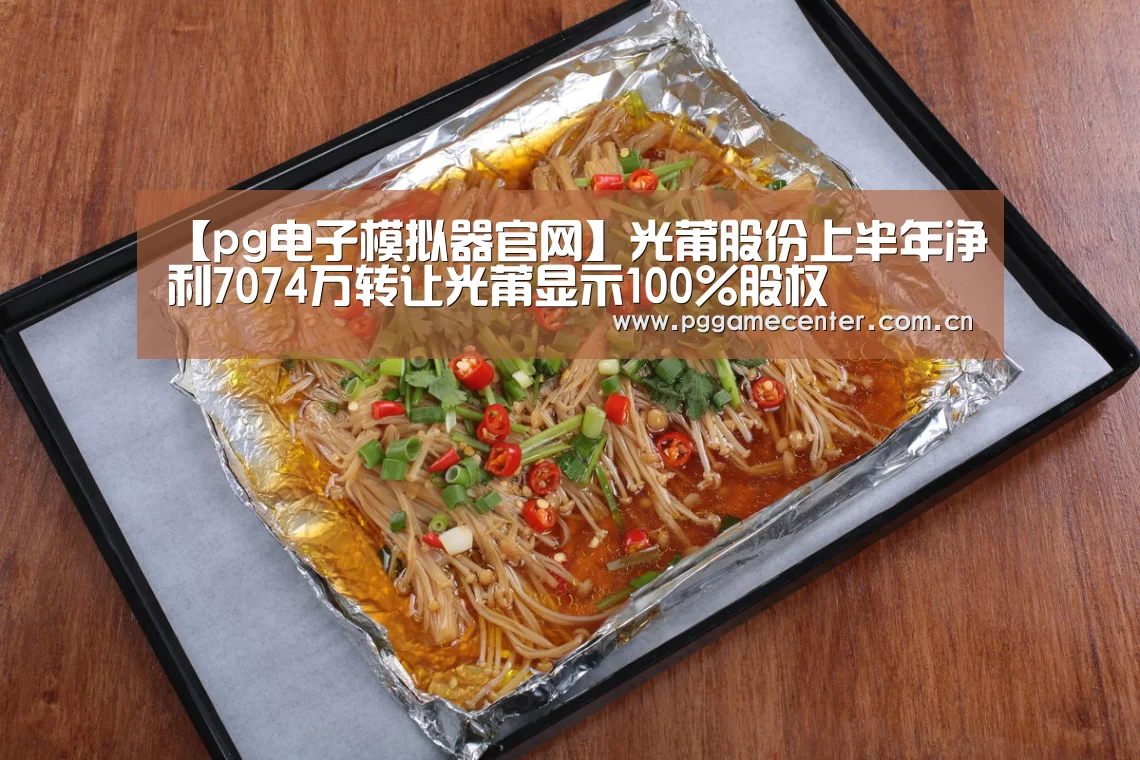 【pg电子模拟器官网】光莆股份上半年净利7074万转让光莆显示100%股权(图3) PG Soft